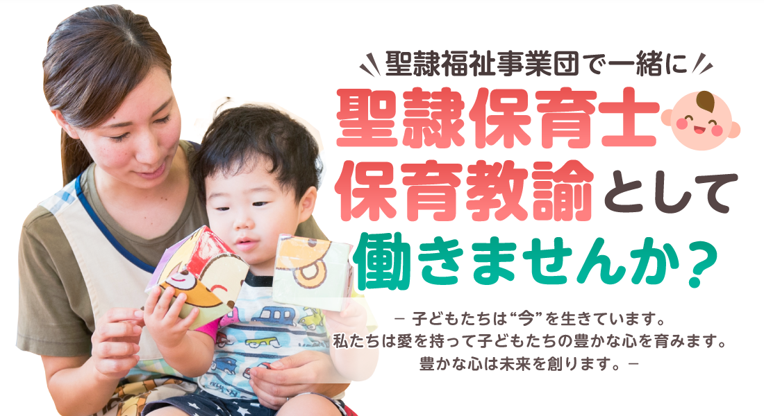 聖隷福祉事業団で一緒に聖隷保育士・保育教諭として働きませんか？ 子どもたちは今を生きています。私たちは愛を持って子どもたちの豊かな心を育みます。豊かな心は未来を創ります。