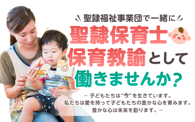 聖隷福祉事業団で一緒に聖隷保育士・保育教諭として働きませんか？ 子どもたちは今を生きています。私たちは愛を持って子どもたちの豊かな心を育みます。豊かな心は未来を創ります。