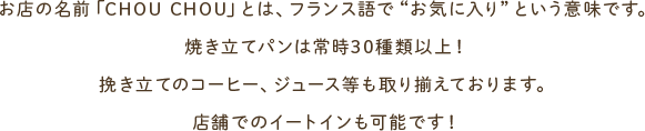 お店の名前「CHOU CHOU」とは、フランス語で“お気に入り”という意味です。焼き立てパンは常時30種類以上！挽き立てのコーヒー、ジュース等も取り揃えております。店舗でのイートインも可能です！