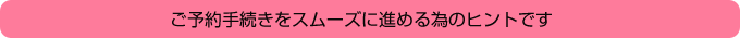 ご予約手続きをスムーズに進めるためのヒントです。