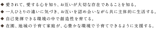 愛されて、愛する心を知り、お互いが大切な存在であることを知る。 一人ひとりの違いに気づき、お互いを認め合いながら共に一人ひとりの違いに気づき、お互いを認め合いながら共に主体的に生活する。 自己発揮できる環境の中で創造性を育てる。在園、地域の子育て家庭が、心豊かな環境で子育てできるように支援する。