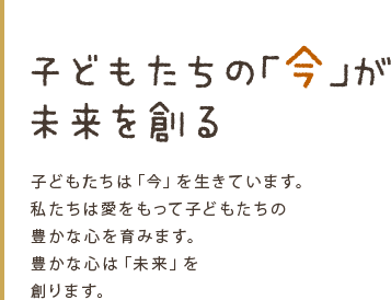 子どもたちの「今」が 未来を創る 子どもたちは「今」を生きています。  私たちは愛をもって子どもたちの 豊かな心を育みます。 豊かな心は「未来」を 創ります。