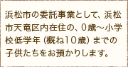 浜松市の委託事業として、浜松市天竜区内在住の、０歳～小学校低学年（概ね１０歳）までの子供たちをお預かりします。